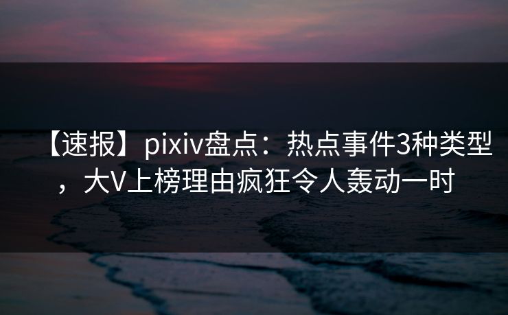【速报】pixiv盘点：热点事件3种类型，大V上榜理由疯狂令人轰动一时