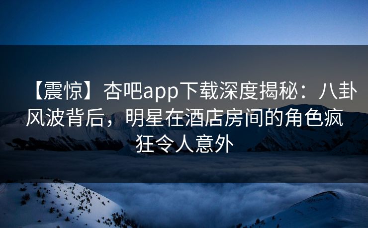 【震惊】杏吧app下载深度揭秘：八卦风波背后，明星在酒店房间的角色疯狂令人意外
