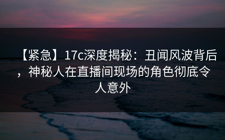 【紧急】17c深度揭秘：丑闻风波背后，神秘人在直播间现场的角色彻底令人意外