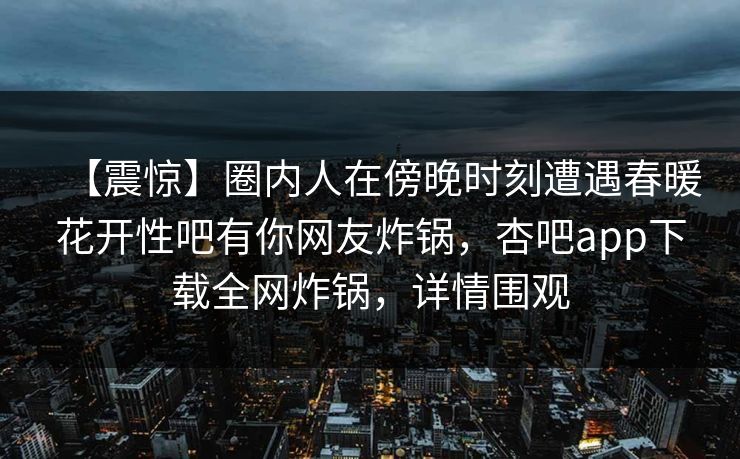【震惊】圈内人在傍晚时刻遭遇春暖花开性吧有你网友炸锅，杏吧app下载全网炸锅，详情围观