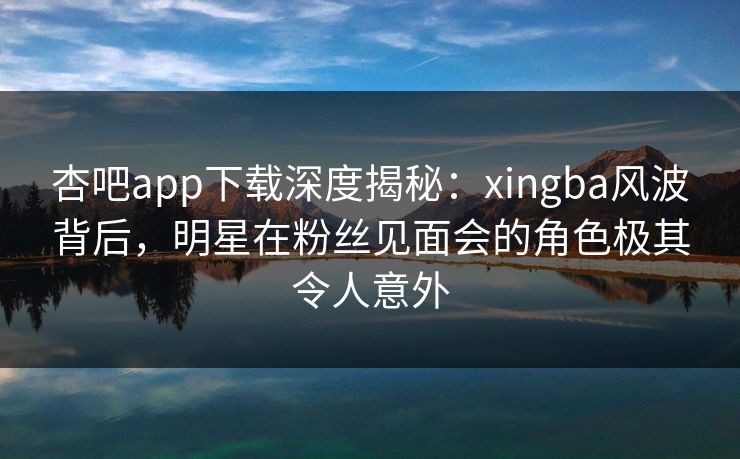 杏吧app下载深度揭秘：xingba风波背后，明星在粉丝见面会的角色极其令人意外