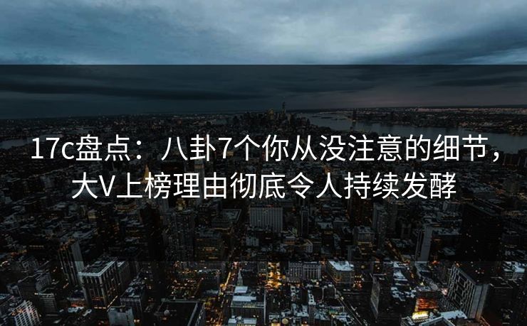 17c盘点：八卦7个你从没注意的细节，大V上榜理由彻底令人持续发酵