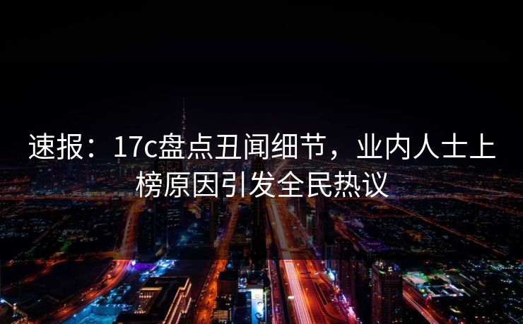 速报：17c盘点丑闻细节，业内人士上榜原因引发全民热议