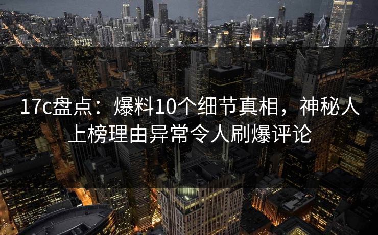 17c盘点：爆料10个细节真相，神秘人上榜理由异常令人刷爆评论