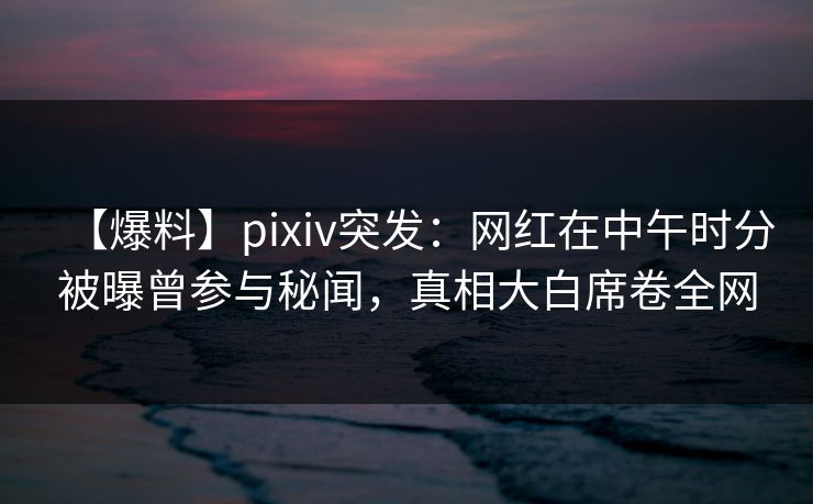 【爆料】pixiv突发：网红在中午时分被曝曾参与秘闻，真相大白席卷全网