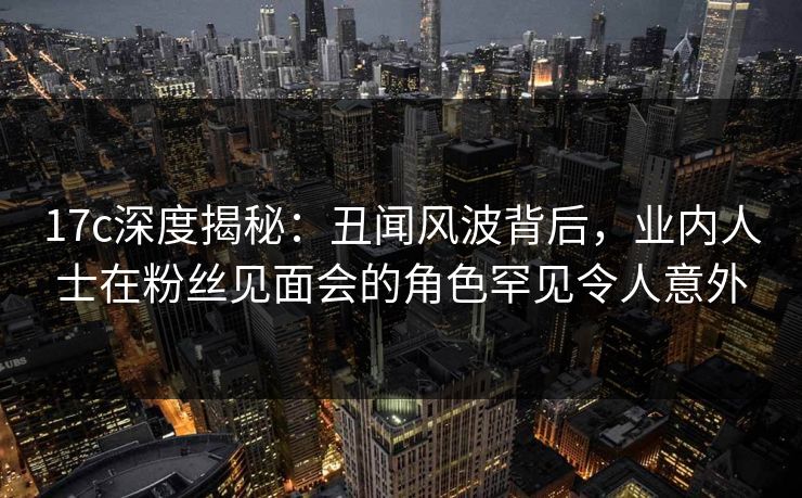 17c深度揭秘：丑闻风波背后，业内人士在粉丝见面会的角色罕见令人意外