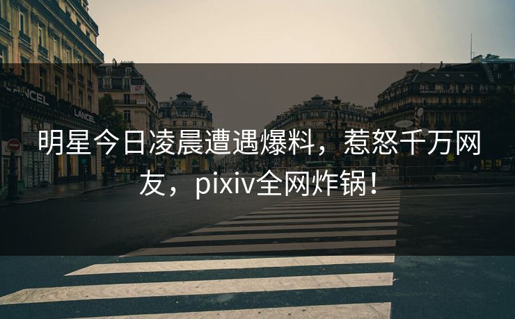 明星今日凌晨遭遇爆料，惹怒千万网友，pixiv全网炸锅！