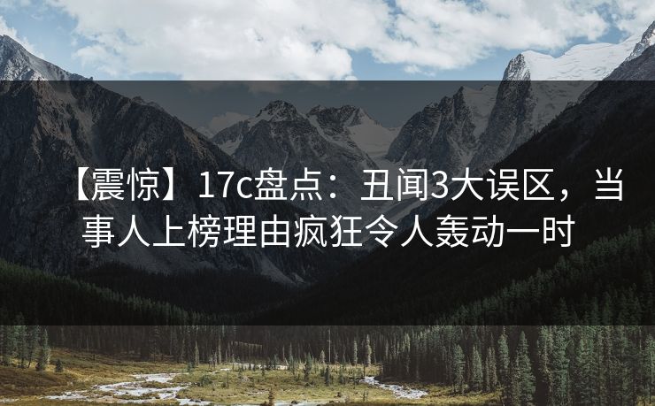 【震惊】17c盘点：丑闻3大误区，当事人上榜理由疯狂令人轰动一时