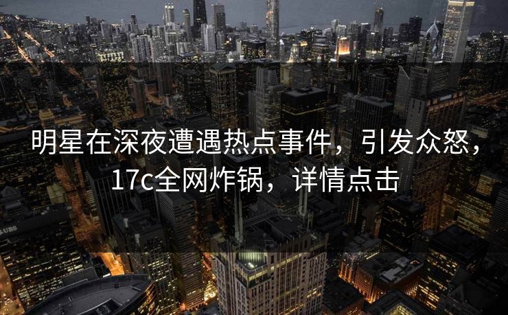 明星在深夜遭遇热点事件，引发众怒，17c全网炸锅，详情点击