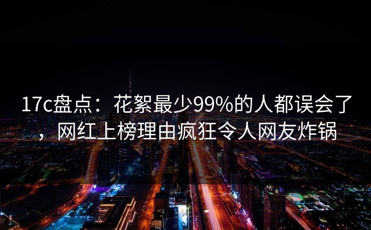 17c盘点：花絮最少99%的人都误会了，网红上榜理由疯狂令人网友炸锅