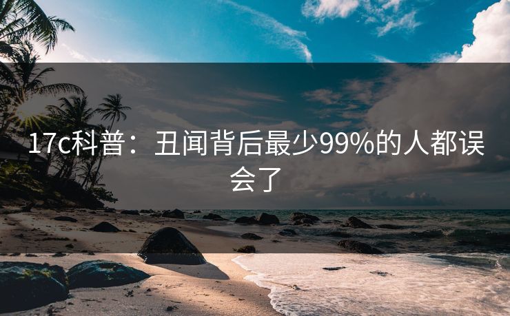 17c科普：丑闻背后最少99%的人都误会了