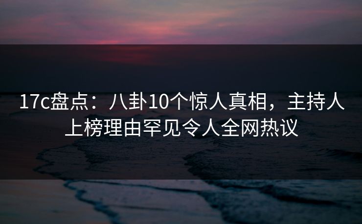 17c盘点：八卦10个惊人真相，主持人上榜理由罕见令人全网热议