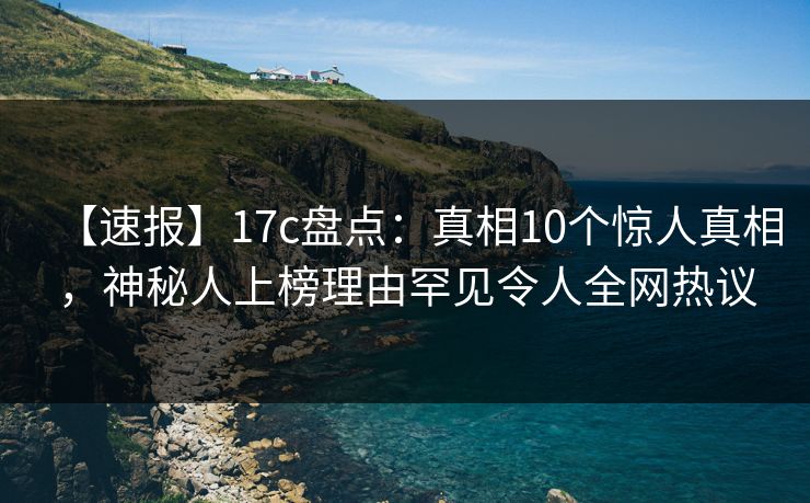 【速报】17c盘点：真相10个惊人真相，神秘人上榜理由罕见令人全网热议