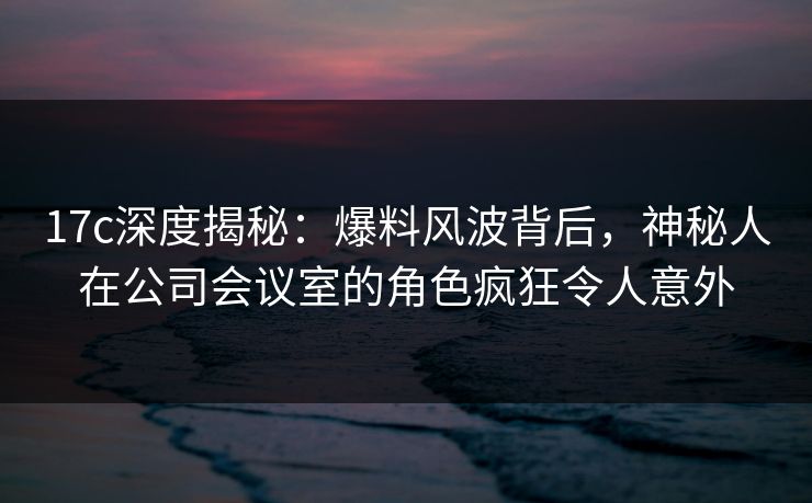 17c深度揭秘：爆料风波背后，神秘人在公司会议室的角色疯狂令人意外