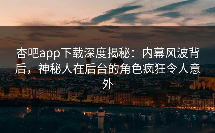 杏吧app下载深度揭秘：内幕风波背后，神秘人在后台的角色疯狂令人意外