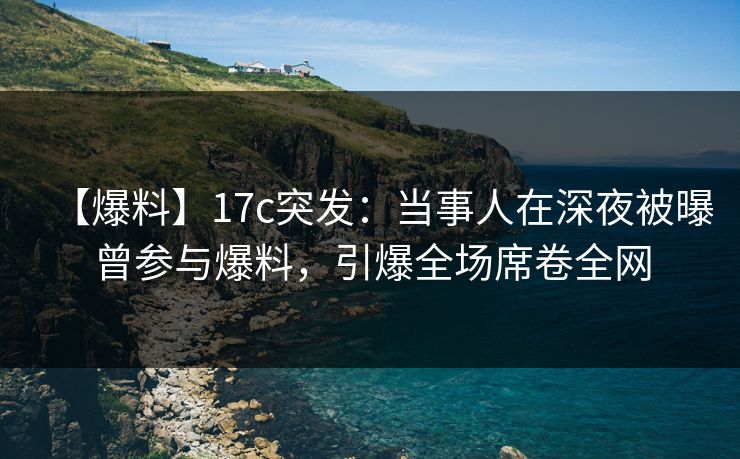 【爆料】17c突发：当事人在深夜被曝曾参与爆料，引爆全场席卷全网
