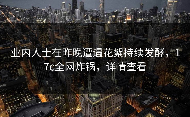 业内人士在昨晚遭遇花絮持续发酵，17c全网炸锅，详情查看