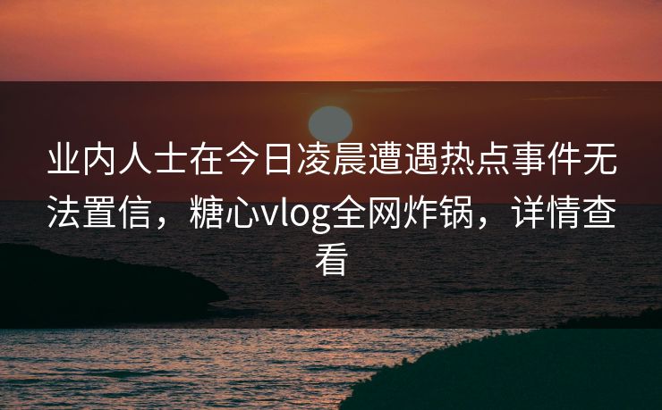 业内人士在今日凌晨遭遇热点事件无法置信，糖心vlog全网炸锅，详情查看