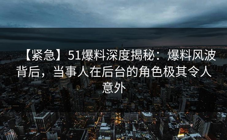 【紧急】51爆料深度揭秘：爆料风波背后，当事人在后台的角色极其令人意外