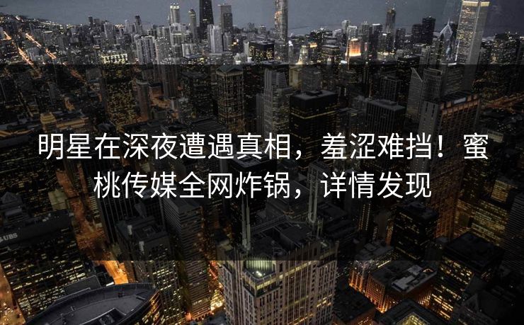 明星在深夜遭遇真相,羞涩难挡!蜜桃传媒全网炸锅,详情发现 明星在深夜遭遇真相,羞涩难挡!蜜桃传媒全网炸锅,详情发现