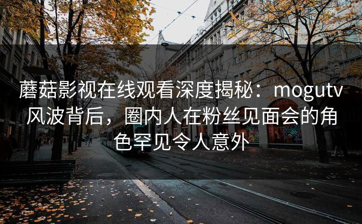 蘑菇影视在线观看深度揭秘:mogutv风波背后,圈内人在粉丝见面会的角色罕见令人意外 蘑菇影视在线观看深度揭秘:mogutv风波背后,圈内人在粉丝见面会的角色罕见令人意外