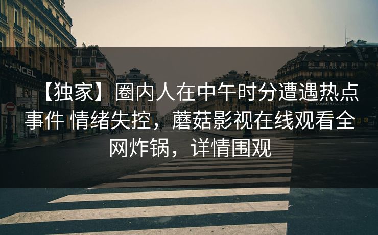 【独家】圈内人在中午时分遭遇热点事件 情绪失控，蘑菇影视在线观看全网炸锅，详情围观