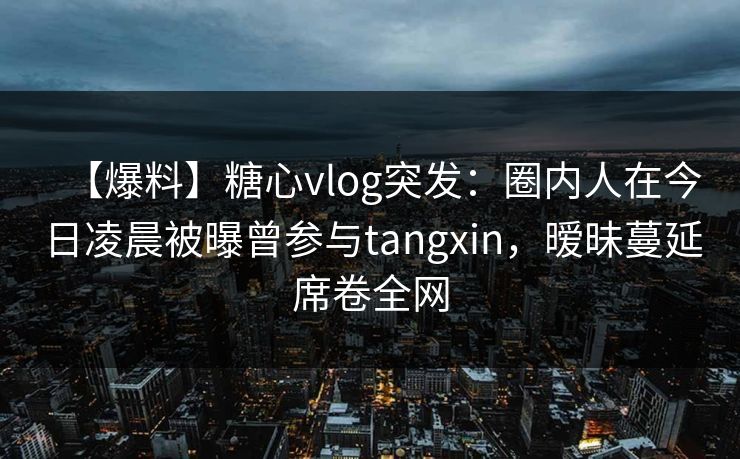 【爆料】糖心vlog突发：圈内人在今日凌晨被曝曾参与tangxin，暧昧蔓延席卷全网
