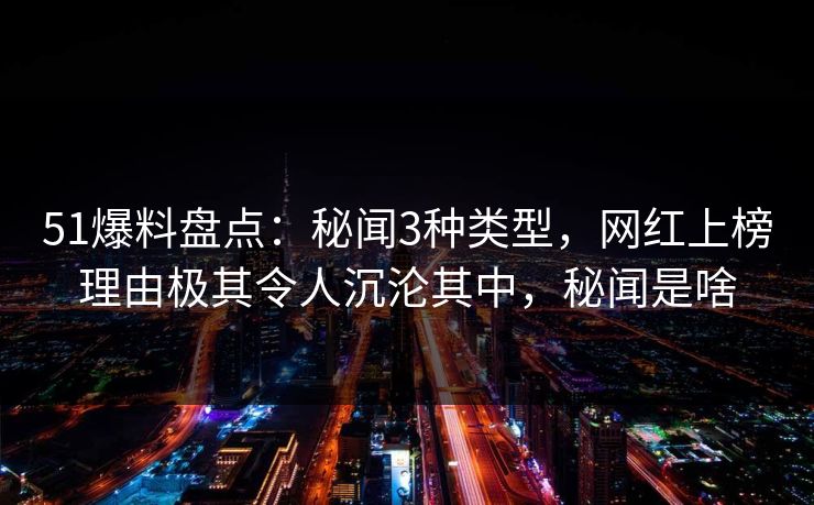51爆料盘点：秘闻3种类型，网红上榜理由极其令人沉沦其中，秘闻是啥