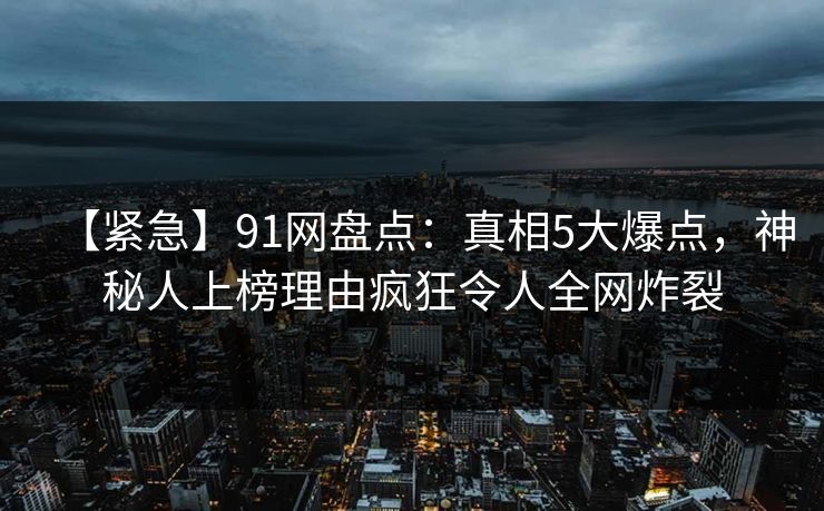【紧急】91网盘点：真相5大爆点，神秘人上榜理由疯狂令人全网炸裂