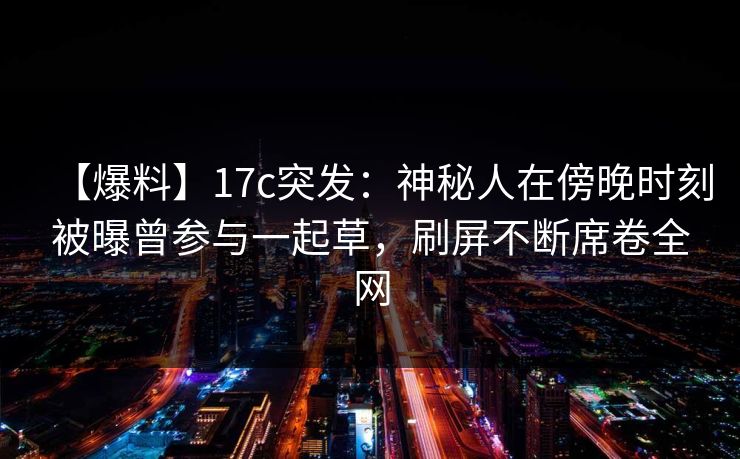 【爆料】17c突发：神秘人在傍晚时刻被曝曾参与一起草，刷屏不断席卷全网