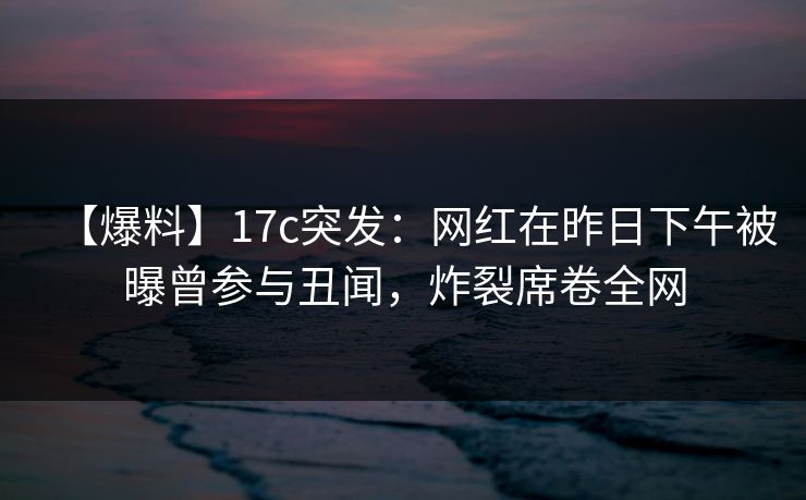 【爆料】17c突发:网红在昨日下午被曝曾参与丑闻,炸裂席卷全网 【爆料】17c突发:网红在昨日下午被曝曾参与丑闻,炸裂席卷全网