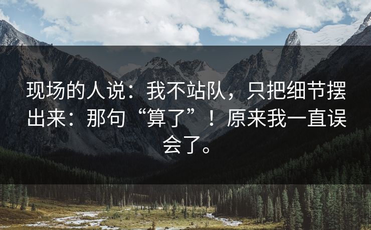 现场的人说：我不站队，只把细节摆出来：那句“算了”！原来我一直误会了。
