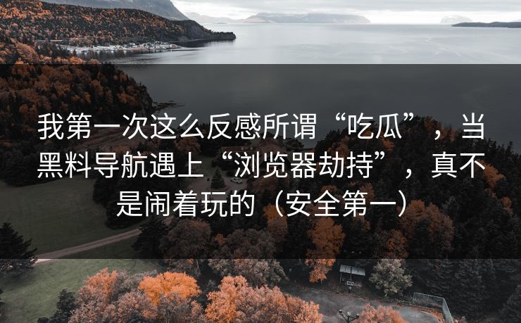 我第一次这么反感所谓“吃瓜”，当黑料导航遇上“浏览器劫持”，真不是闹着玩的（安全第一）