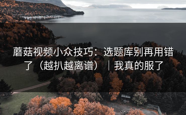 蘑菇视频小众技巧：选题库别再用错了（越扒越离谱）｜我真的服了