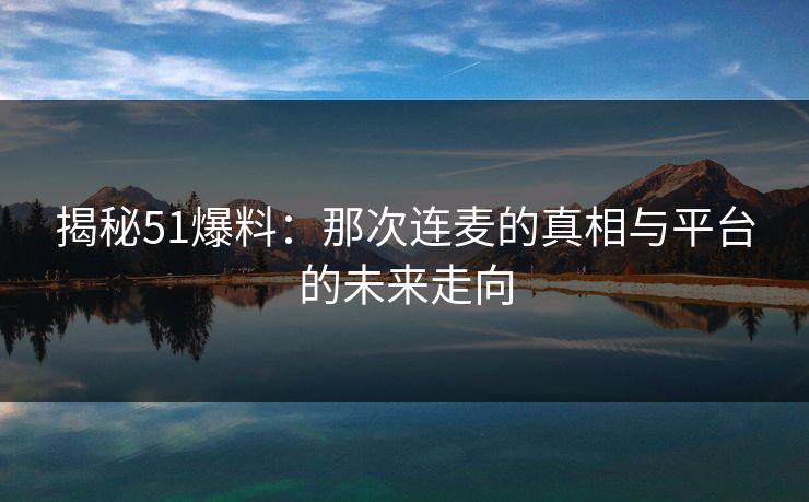 揭秘51爆料：那次连麦的真相与平台的未来走向