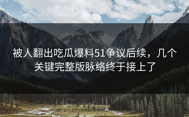 被人翻出吃瓜爆料51争议后续，几个关键完整版脉络终于接上了